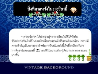 - คาดหวังว่าคงได้นาความรู้จากการเรียนไปใช้ได้จริงใน
ชีวิตประจาวันเพื่อใช้ในการสร้างสื่อการสอนเพื่อไว้สอนเด็กนักเรียน เพราะมี
ความสาคัญเป็นอย่างมากสาหรับการเรียนในสมัยนี้หรือที่เราเรียกกันว่า
การศึกษาในศตวรรษที่ 21 และใช้โปรแกรมต่างๆได้อย่างหลากหลายและ
มากขึ้น
 