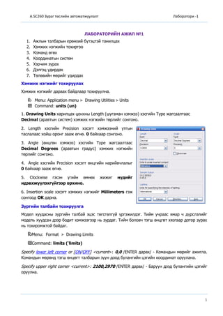 A.SC260 Зураг төслийн автоматжуулалт Лаборатори -1
1
ЛАБОРАТОРИЙН АЖИЛ №1
1. Ажлын талбарын ерөнхий бүтэцтэй танилцах
2. Хэмжих нэгжийн тохиргоо
3. Команд өгөх
4. Координатын систем
5. Хэрчим зурах
6. Дэлгэц удирдах
7. Төлөвийн мөрийг удирдах
Хэмжих нэгжийг тохируулах
Хэмжих нэгжийг дараах байдлаар тохируулна.
Menu: Application menu Drawing Utilities Units
Command: units (un)
1. Drawing Units харилцах цонхны Length (шугаман хэмжээ) хэсгийн Type жагсаалтаас
Decimal (аравтын систем) хэмжих нэгжийн төрлийг сонгоно.
2. Length хэсгийн Precision хэсэгт хэмжээний утгын
таслалаас хойш оронг зааж өгнө. 0 байхаар сонгоно.
3. Angle (өнцгөн хэмжээ) хэсгийн Type жагсаалтаас
Decimal Degrees (аравтын градус) хэмжих нэгжийн
төрлийг сонгоно.
4. Angle хэсгийн Precision хэсэгт өнцгийн нарийвчлалыг
0 байхаар зааж өгнө.
5. Clockwise гэсэн үгийн өмнөх жижиг нүдийг
идэвхжүүлэхгүйгээр орхино.
6. Insertion scale хэсэгт хэмжих нэгжийг Millimeters гэж
сонгоод OK дарна.
Зургийн талбайн тохируулга
Модел хуудасны зургийн талбай эцэс төгсгөлгүй үргэжилдэг. Тийм учраас ямар ч дүрслэлийг
модель хуудсан дээр бодит хэмжээгээр нь зурдаг. Тийм боловч тэгш өнцгөт хязгаар дотор зурах
нь тохиромжтой байдаг.
Menu: Format Drawing Limits
Command: limits ('limits)
Specify lower left corner or [ON/OFF] <current>: 0,0 /ENTER дарах/ - Командын мөрийг ажигла.
Командын мөрөнд тэгш өнцөгт талбарын зүүн доод булангийн цэгийн координат оруулана.
Specify upper right corner <current>: 2100,2970 /ENTER дарах/ - Баруун дээд булангийн цэгийг
оруулна.
 