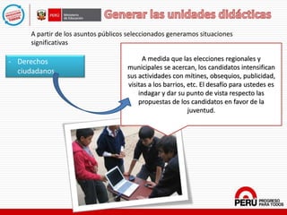 - Derechos
ciudadanos.
A partir de los asuntos públicos seleccionados generamos situaciones
significativas
A medida que las elecciones regionales y
municipales se acercan, los candidatos intensifican
sus actividades con mítines, obsequios, publicidad,
visitas a los barrios, etc. El desafío para ustedes es
indagar y dar su punto de vista respecto las
propuestas de los candidatos en favor de la
juventud.
 