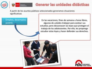 - Empleo, desempleo
juvenil.
A partir de los asuntos públicos seleccionados generamos situaciones
significativas
En las vacaciones, fines de semana u horas libres,
algunos de ustedes trabajan para costear sus
estudios; pero desconocen las leyes que protegen el
trabajo de los adolescentes. Por ello, les propongo
estudiar estas leyes y hacer defender sus derechos.
 