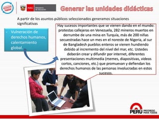 - Vulneración de
derechos humanos,
calentamiento
global.
A partir de los asuntos públicos seleccionados generamos situaciones
significativas Hay sucesos importantes que se vienen dando en el mundo:
protestas callejeras en Venezuela, 282 mineros muertos en
derrumbe de una mina en Turquía, más de 200 niñas
secuestradas hace un mes en el noreste de Nigeria, al sur
de Bangladesh pueblos enteros se vienen hundiendo
debido al incremento del nivel del mar, etc. Ustedes
deberán crear y difundir por internet, diferentes
presentaciones multimedia (memes, diapositivas, videos
cortos, canciones, etc.) que promuevan y defiendan los
derechos humanos de las personas involucradas en estos
sucesos.
 