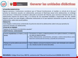 SITUACIÓN SIGNIFICATIVA:
Algunas personas e instituciones consideran que el Tribunal Constitucional, al invalidar un artículo de la ley que
penaliza las relaciones sexuales con adolescentes, promueve el libertinaje sexual entre adolescentes; sin embargo
otras personas e instituciones consideran adecuada la actuación del Tribunal, pues reconoce el derecho de los y las
adolescentes mayores de catorce años, a la vivencia de una sexualidad saludable y responsable. Por ello, ustedes
deberán escribir una carta dirigida a diferentes instituciones en la que expresan claramente su punto de vista como
adolescentes, sobre este asunto público.
PRODUCTO:
Carta dirigida a instituciones conteniendo el punto de vista de los adolescentes sobre la ley que penaliza las
relaciones sexuales con adolescentes.
TITULO DE LA UNIDAD:
“Expreso mi voz frente a los derechos sexuales”
COMPETENCIAS, CAPACIDADES
RECURSOS: Código Penal (Ley 28074), sentencia del Tribunal Constitucional (00008-2012-PI/TC)
Convive respetándose a sí mismo y a los
demás.
 Se reconoce a sí mismo y a todas las personas como sujetos de derecho y se relaciona
con cada uno desde la premisa.
 Utiliza reflexivamente, conocimientos, principios y valores democráticos como
base de la construcción de normas y acuerdos de convivencia.
Participa en asuntos públicos para promover
el bien común.
 Ejerce, defiende y promueve los derechos humanos, tanto individuales como colectivos.
 Usa y fiscaliza el poder de manera democrática
 