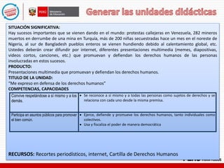 SITUACIÓN SIGNIFICATIVA:
Hay sucesos importantes que se vienen dando en el mundo: protestas callejeras en Venezuela, 282 mineros
muertos en derrumbe de una mina en Turquía, más de 200 niñas secuestradas hace un mes en el noreste de
Nigeria, al sur de Bangladesh pueblos enteros se vienen hundiendo debido al calentamiento global, etc.
Ustedes deberán crear difundir por internet, diferentes presentaciones multimedia (memes, diapositivas,
videos cortos, canciones, etc.) que promuevan y defiendan los derechos humanos de las personas
involucradas en estos sucesos.
PRODUCTO:
Presentaciones multimedia que promuevan y defiendan los derechos humanos.
TITULO DE LA UNIDAD:
“Me expreso en defensa de los derechos humanos”
COMPETENCIAS, CAPACIDADES
RECURSOS: Recortes periodísticos, internet, Cartilla de Derechos Humanos
Convive respetándose a sí mismo y a los
demás.
 Se reconoce a sí mismo y a todas las personas como sujetos de derechos y se
relaciona con cada uno desde la misma premisa.
Participa en asuntos públicos para promover
el bien común.
 Ejerce, defiende y promueve los derechos humanos, tanto individuales como
colectivos.
 Usa y fiscaliza el poder de manera democrática
 