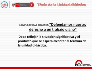 EJEMPLO: UNIDAD DIDACTICA: “Defendamos nuestro
derecho a un trabajo digno”
Debe reflejar la situación significativa y el
producto que se espera alcanzar al término de
la unidad didáctica.
1
 
