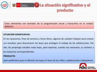 Estos elementos son tomados de la programación anual y transcritos en la unidad
didáctica
SITUACIÓN SIGNIFICATIVA:
En las vacaciones, fines de semana u horas libres, algunos de ustedes trabajan para costear
sus estudios; pero desconocen las leyes que protegen el trabajo de los adolescentes. Por
ello, les propongo estudiar estas leyes, para expresar, cuando sea necesario, su reclamo a
las instancias correspondientes.
PRODUCTO:
Spot publicitario para la difusión de leyes en favor de los niños y adolescentes trabajadores.
2
 