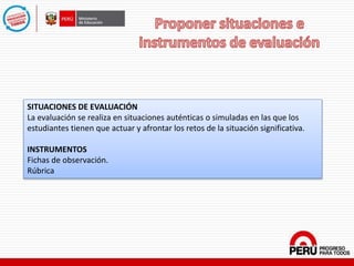 SITUACIONES DE EVALUACIÓN
La evaluación se realiza en situaciones auténticas o simuladas en las que los
estudiantes tienen que actuar y afrontar los retos de la situación significativa.
INSTRUMENTOS
Fichas de observación.
Rúbrica
 