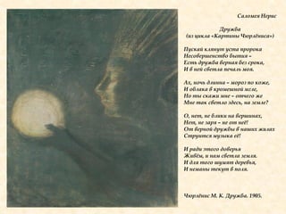 Саломея Нерис
Дружба
(из цикла «Картины Чюрлѐниса»)
Пускай клянут уста пророка
Несовершенство бытия –
Есть дружба верная без срока,
И в ней светла печаль моя.
Ах, ночь длинна – мороз по коже,
И облака в кромешной мгле,
Но ты скажи мне – отчего же
Мне так светло здесь, на земле?
О, нет, не блики на вершинах,
Нет, не заря – не от неѐ!
От верной дружбы в наших жилах
Струится музыка еѐ!
И ради этого доверья
Живѐм, и нам светла земля.
И для того шумят деревья,
И неманы текут в поля.
Чюрлѐнис М. К. Дружба. 1905.
 