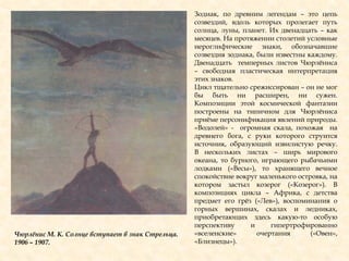 Зодиак, по древним легендам – это цепь
созвездий, вдоль которых пролегает путь
солнца, луны, планет. Их двенадцать – как
месяцев. На протяжении столетий условные
иероглифические знаки, обозначавшие
созвездия зодиака, были известны каждому.
Двенадцать темперных листов Чюрлѐниса
– свободная пластическая интерпретация
этих знаков.
Цикл тщательно срежиссирован – он не мог
бы быть ни расширен, ни сужен.
Композиции этой космической фантазии
построены на типичном для Чюрлѐниса
приѐме персонификация явлений природы.
«Водолей» - огромная скала, похожая на
древнего бога, с руки которого струится
источник, образующий извилистую речку.
В нескольких листах – ширь мирового
океана, то бурного, играющего рыбачьими
лодками («Весы»), то хранящего вечное
спокойствие вокруг маленького островка, на
котором застыл козерог («Козерог»). В
композициях цикла – Африка, с детства
предмет его грѐз («Лев»), воспоминания о
горных вершинах, скалах и ледниках,
приобретающих здесь какую-то особую
перспективу и гипертрофированно
«вселенские» очертания («Овен»,
«Близнецы»).
Чюрлѐнис М. К. Солнце вступает в знак Стрельца.
1906 – 1907.
 