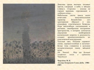 Чюрлѐнис М. К.
Солнце вступает в знак Девы. 1906-
1907.
Девушка среди высоких полевых
цветов, глядящая в небо, к звѐздам
(«Дева»). «Стрелец» - юноша на
горной вершине, стреляющий в
злобную птицу…
Небольшие листы цикла носят
отчѐтливо монументальный
характер. Бездействие сил
притяжения образует в них
атмосферу пластического безвесия.
Игра масштабных соотношений и
ритмика, своеобразное построение
пространства, в котором сочетается
ощущение необозримой
космической широты и реальности,
создают архитектоничность их
пластической конструкции.
Тусклый свет, бледные серовато-
синие, серовато-зелѐные и молочно-
белые тона сливаются в цельную
колористическую гамму звѐздной
ночи.
(М. Эткинд. Мир как большая
симфония: книга о художнике
Чюрлѐнисе)
 