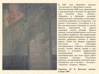 В 1907 году Чюрлѐнис написал
«Солнечную» и «Весеннюю» сонаты.
В летние месяцы 1908 года, проведѐнные
в Друскининкае и Паланге, он трудился
над «Сонатой Ужа», «Летней»,
«Морской» и «Звѐздной» сонатами.
Первоначально, показывая на выставках,
художник именовал их по-другому: «1-я
соната», «2-я соната», «3-я соната» и т. Д.
Все они выполнены темперой на листах
бумаги, наклеенной на картон
примерно одного размера. Краски
жидкие, сильно разбавленные, почти как
при работе акварелью. Всѐ прорисовано
нежными прикосновениями карандаша,
нередко карандаш нанесѐн и поверх
краски. Теней нет. Формы упрощены
настольно, что некоторые
повторяющиеся элементы композиций
(птица, солнце, цветок, дерево и пр.)
сведены к условным графическим
напоминаниям, образующим
специфическую для этого круга работ
«знаковую систему». Отдельные
картины, составляющие сонатный цикл,
называются, как в музыке, - «Аллегро»,
«Анданте», «Скерцо», «Финал».
Чюрлѐнис М. К. Весенняя соната.
Скерцо. 1907.
 