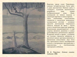 Впрочем, среди сонат Чюрлѐниса,
помимо четырѐхчастных, были трѐх-
и даже двухчастные. Именно здесь, в
«Сонатах», художник окончательно
разработал свой новый
изобразительный язык. Язык,
возникший из нового подхода к
структуре картины и цикла картин.
Здесь компоновка пластических
элементов в целостную живописно-
музыкальную систему – основное
средство воплощения творческого
замысла. Каждое еѐ звено – будто
голос в гигантском оркестре природы.
Композиция динамизируется – в неѐ
широко вводится движение в самых
разнообразных ритмических формах.
В картину входит и время – художник
всѐ сильнее стремится избавится от
различий между пространственным и
временным искусствами. Для этого
ему приходится искать своеобразный
подход к построению пространства и
перспективы, к соотношениям
пропорций и объѐмов.
М. К. Чюрлѐнис. Летняя соната.
Анданте. 1908.
 