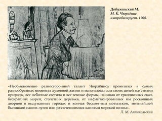 Добужинский М.
М. К. Чюрлѐнис
импровизирует. 1908.
«Необыкновенно разносторонний талант Чюрлѐниса проявлялся в самых
разнообразных моментах духовной жизни и использовал для своих целей все стихии
природы, все небесные светила и все земные формы, начиная от грандиозных скал,
бескрайних морей, столетних деревьев, от нафантазированных им роскошных
дворцов в выдуманных городах и кончая бесцветным мотыльком, мельчайшей
былинкой наших лугов или разлетевшимися каплями морской волны».
Л. М. Антокольский
 