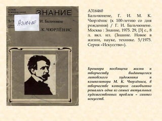 А316460
Бальчюнене, Г. И. М. К.
Чюрлѐнис (к 100-летию со дня
рождения) / Г. И. Бальчюнене.
Москва : Знание, 1975. 29, [3] с., 8
л. вкл. ил. (Знание. Новое в
жизни, науке, технике. 5/1975.
Серия «Искусство»).
Брошюра посвящена жизни и
творчеству выдающегося
литовского художника и
композитора М. К. Чюрлѐниса, в
творчестве которого самобытно
решалась одна из самых актуальных
художественных проблем – синтез
искусств.
 