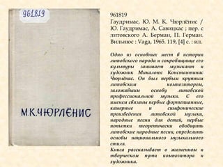 961819
Гаудримас, Ю. М. К. Чюрлѐнис /
Ю. Гаудримас, А. Савицкас ; пер. с
литовского А. Берман, П. Герман.
Вильнюс : Vaga, 1965. 119, [4] с. : ил.
Одно из основных мест в истории
литовского народа и сокровищнице его
культуры занимает музыкант и
художник Микалоюс Константинас
Чюрлѐнис. Он был первым крупным
литовским композитором,
заложившим основу литовской
профессиональной музыки. С его
именем связаны первые фортепианные,
камерные и симфонические
произведения литовской музыки,
народные песни для детей, первые
попытки теоретически обобщить
литовские народные песни, определить
основы национального музыкального
стиля.
Книга рассказывает о жизненном и
творческом пути композитора и
художника.
 