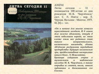 А352741
Литва сегодня — 11 :
посвящается 100-летию со дня
рождения М.-К. Чюрлѐниса/
сост. С. Л. Ниѐле ; пер. Л.
Чѐрная. Вильнюс : Минтис, 1975.
42, [6] с. : ил.
«Он и поныне для многих остался
неразгаданной загадкой. И в самом
деле нелегко объяснить, откуда в
этом небольшом народе, на этом
клочке земли мог родиться гений
такого монументального,
космического масштаба, своими
звѐздными раздумьями передавший
предчувствие будущей космической
эры, предвосхитивший наступление
нашего века». Э. Межелайтис.
Брошюра содержит очерки о
музыкальном и живописном
наследии М. К. Чюрлѐниса, а также
отрывки из статей, писем, записей
художника и воспоминания его
близких.
 