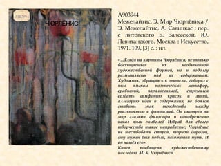 А903944
Межелайтис, Э. Мир Чюрлѐниса /
Э. Межелайтис, А. Савицкас ; пер.
с литовского Б. Залесской, Ю.
Левитанского. Москва : Искусство,
1971. 109, [3] с. : ил.
«…Глядя на картины Чюрлѐниса, не только
восхищаешься их необычайной
художественной формой, но и подолгу
размышляешь над их содержанием.
Художник, обращаясь к зрителю, говорил с
ним языком поэтических метафор,
сравнений, параллелизмов, стремился
создать симфонию красок и линий,
аллегорию идеи и содержания, не боялся
ставить знак тождества между
реальностью и фантазией. Он смотрел на
мир глазами философа и одновременно
искал язык символов Избрав для своего
творчества такое направление, Чюрлѐнис
не шествовать старой, торной дорогой,
ему нужен был новый, нехоженый путь. И
он нашѐл его».
Книга посвящена художественному
наследию М. К. Чюрлѐниса.
 
