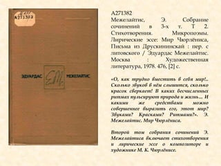 А271382
Межелайтис, Э. Собрание
сочинений в 3-х т. Т 2.
Стихотворения. Микропоэмы.
Лирические эссе: Мир Чюрлѐниса,
Письма из Друскининскай : пер. с
литовского / Эдуардас Межелайтис.
Москва : Художественная
литература, 1978. 476, [2] с.
«О, как трудно вместить в себя мир!..
Сколько звуков в нѐм слышится, сколько
красок сверкает! В каких бесчисленных
ритмах пульсируют природа и жизнь… И
какими же средствами можно
совершеннее выразить его, этот мир?
Звуками? Красками? Ритмами?». Э.
Межелайтис. Мир Чюрлѐниса.
Второй том собрания сочинений Э.
Межелайтиса включает стихотворения
и лирические эссе о композиторе и
художнике М. К. Чюрлѐнисе.
 