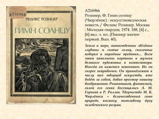 А216966
Розинер, Ф. Гимн солнцу
(Чюрлѐнис) : искусствоведческая
повесть / Феликс Розинер. Москва
: Молодая гвардия, 1974. 188, [4] с.,
[6] вкл. л. ил. (Пионер значит
первый. Вып. 40).
Земля и море, таинственные звѐздные
глубины и сияние солнц, сказочные
поверья и народные предания… Всем
этим наполнены картины и музыка
великого художника и композитора.
Иногда он кажется непонятен. Но он
скорее непривычен. Он принадлежит к
числу тех творцов искусства, кто
ведѐт за собой, давая простор нашему
воображению. Романтикой, фантазией,
силой его гения восхищались А. М.
Горький и Р. Роллан. Творчество М. К.
Чюрлѐниса – величественный гимн
природе, космосу, пытливому духу
человеческого разума.
 