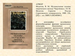 А798107
Федотов, В. М. Музыкальные основы
творческого метода Чюрлѐниса / В. М.
Федотов. Саратов : Изд-во
Саратовского университета, 1989. 131,
[25] с. : ил. ISBN 5-292-00500-2.
В монографии исследуются
формообразующие функции музыкальных
категорий, выясняются и
конкретизируются музыкальные методы
организации пластического материала в
искусстве Чюрлѐниса. Определяется
степень осуществления Чюрлѐнисом
синтеза музыки и изобразительного
искусства. Впервые всѐ художественное
наследие Чюрлѐниса, включая графику,
рассматривается как единая музыкально-
изобразительная система.
Книга рассчитана на студентов,
аспирантов, преподавателей музыкальных
учебных заведений, музыковедов и
искусствоведов.
 