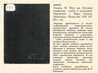 А88223
Эткинд, М. Мир как большая
симфония : книга о художнике
Чюрлѐнисе / Марк Эткинд.
Ленинград : Искусство, 1970. 157,
[3] с. : ил.
«Чюрлѐнис привлекателен не только
захватывающей эмоциональностью,
искренностью, страстью. Не только
своеобразием живописи, ставящей перед
внимательным наблюдателем множество
вопросов, связанных с композицией,
пластикой, ритмом. Искусство Чюрлѐниса
– словно романтический полѐт в мир
чистой и светлой сказки. …
Во всей мировой живописи произведения
этого мастера занимают особое место.
Музыкант и художник, Чюрлѐнис сделал
попытку слить воедино оба искусства:
лучшие его произведения волнуют именно
своей «музыкальной живописью». И если
охватить творчество художника
целиком, единым взглядом, оно
предстанет своеобразной живописной
симфонией».
Книга посвящена произведениям и
основным этапам творческого пути М. К.
Чюрлѐниса.
 