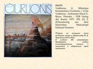 886058
Vaitkūnas, G. Mikalojus
Konstantinas Čiurlionis / Gytis
Vaitkūnas ; Aufnamen Klaus G.
Bayer. Dresden : VEB Verlag
der Kunst, 1975. 278, [1] S.
(Übersetzung aus dem
litauischen Manuskript
Edmund Danner).
Издание на немецком языке
посвящено жизни и творчеству М. К.
Чюрлѐниса (1875–1911).
В альбоме 201 репродукция.
Предваряет альбом
иллюстрированная статья о
жизненном и творческом пути
художника.
 