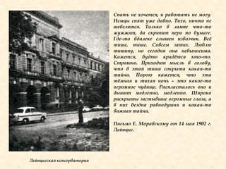 Спать не хочется, и работать не могу.
Немцы спят уже давно. Тихо, ничто не
шевелится. Только в лампе что-то
жужжит, да скрипит перо по бумаге.
Где-то вдалеке слышен извозчик. Всѐ
тише, тише. Совсем затих. Люблю
тишину, но сегодня она невыносима.
Кажется, будто крадѐтся кто-то.
Страшно. Приходит мысль в голову,
что в этой тиши сокрыта какая-то
тайна. Порою кажется, что эта
тѐмная и тихая ночь – это какое-то
огромное чудище. Распласталось оно и
дышит медленно, медленно. Широко
раскрыты застывшие огромные глаза, а
в них бездна равнодушия и какая-то
важная тайна.
Письмо Е. Моравскому от 14 мая 1902 г.
Лейпциг.
Лейпцигская консерватория
 