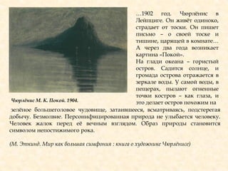 …1902 год. Чюрлѐнис в
Лейпциге. Он живѐт одиноко,
страдает от тоски. Он пишет
письмо – о своей тоске и
тишине, царящей в комнате…
А через два года возникает
картина «Покой».
На глади океана – гористый
остров. Садится солнце, и
громада острова отражается в
зеркале воды. У самой воды, в
пещерах, пылают огненные
точки костров – как глаза, и
это делает остров похожим на
зелѐное большеголовое чудовище, затаившееся, всматриваясь, подстерегая
добычу. Безмолвие. Персонифицированная природа не улыбается человеку.
Человек жалок перед еѐ вечным взглядом. Образ природы становится
символом непостижимого рока.
(М. Эткинд. Мир как большая симфония : книга о художнике Чюрлѐнисе)
Чюрлѐнис М. К. Покой. 1904.
 