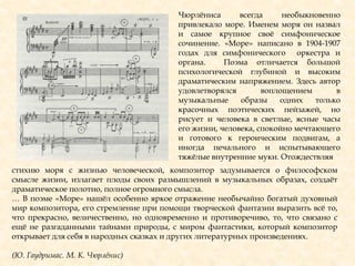 Чюрлѐниса всегда необыкновенно
привлекало море. Именем моря он назвал
и самое крупное своѐ симфоническое
сочинение. «Море» написано в 1904-1907
годах для симфонического оркестра и
органа. Поэма отличается большой
психологической глубиной и высоким
драматическим напряжением. Здесь автор
удовлетворялся воплощением в
музыкальные образы одних только
красочных поэтических пейзажей, но
рисует и человека в светлые, ясные часы
его жизни, человека, спокойно мечтающего
и готового к героическим подвигам, а
иногда печального и испытывающего
тяжѐлые внутренние муки. Отождествляя
стихию моря с жизнью человеческой, композитор задумывается о философском
смысле жизни, излагает плоды своих размышлений в музыкальных образах, создаѐт
драматическое полотно, полное огромного смысла.
… В поэме «Море» нашѐл особенно яркое отражение необычайно богатый духовный
мир композитора, его стремление при помощи творческой фантазии выразить всѐ то,
что прекрасно, величественно, но одновременно и противоречиво, то, что связано с
ещѐ не разгаданными тайнами природы, с миром фантастики, который композитор
открывает для себя в народных сказках и других литературных произведениях.
(Ю. Гаудримас. М. К. Чюрлѐнис)
 