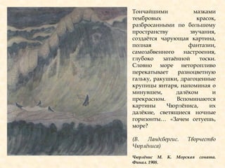 Тончайшими мазками
тембровых красок,
разбросанными по большому
пространству звучания,
создаѐтся чарующая картина,
полная фантазии,
самозабвенного настроения,
глубоко затаѐнной тоски.
Словно море неторопливо
перекатывает разноцветную
гальку, ракушки, драгоценные
крупицы янтаря, напоминая о
минувшем, далѐком и
прекрасном. Вспоминаются
картины Чюрлѐниса, их
далѐкие, светящиеся ночные
горизонты… «Зачем сетуешь,
море?
(В. Ландсбергис. Творчество
Чюрлѐниса)
Чюрлѐнис М. К. Морская соната.
Финал. 1908.
 