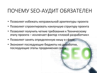 ПОЧЕМУ SEO-АУДИТ ОБЯЗАТЕЛЕН
• Позволяет избежать неправильной архитектуры проекта
• Позволяет спроектировать наилучшую структуру проекта
• Позволяет получить четкие требования к Техническому
этапу проекта – исключает фактор «плохой разработчик»
• Позволяет занять определенную нишу в сфере
• Экономит последующие бюджеты на доработки,
последующие этапы продвижения сайта
 