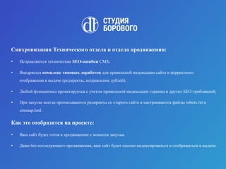 Синхронизация Технического отдела и отдела продвижения:
• Исправляются технические SEO-ошибки CMS;
• Внедряется комплекс типовых доработок для правильной индексации сайта и корректного
отображения в выдаче (редиректы, исправление дублей);
• Любой функционал проектируется с учетом правильной индексации страниц и других SEO-требований;
• При запуске всегда прописываются редиректы со старого сайта и настраиваются файлы robots.txt и
sitemap.hml.
Как это отобразится на проекте:
• Ваш сайт будет готов к продвижение с момента запуска.
• Даже без последующего продвижения, ваш сайт будет сносно индексироваться и отображаться в выдаче.
 