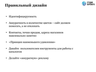 Правильный дизайн
• Идентифицируемость
• Аккуратность в количестве цветов – сайт должен
помогать, а не отвлекать
• Контакты, точки продаж, адреса магазинов
максимально заметно
• «Принцип наименьшего удивления»
• Давайте пользователям инструменты для работы с
каталогом
• Делайте «аккуратную» рекламу
 