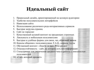 Идеальный сайт
1. Правильный дизайн, ориентированный на целевую аудиторию
2. Удобство пользовательских интерфейсов
3. Навигация сайта
4. Использование различного рода интерактивных сервисов
5. Быстрая загрузка страниц
6. Сайт не тормозит
7. Качественный целевой контент на продающих страницах
8. Лояльность к мобильным пользователям
9. Быстрые и удобные формы для связи, чат, обратный звонок
10. Каналы общения с пользователями: F.A.Q., опросы, тесты
11. Обучающий контент: «Знаете ли вы», Wiki-раздел
12. Отказоустойчивость – сайт, на котором есть вся информация
13. Спецсервисы для увеличения среднего чека и работы с лояльностью
пользователей
14. «Сайт, который продает»
 