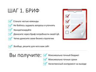 Станьте частью команды
Не бойтесь задавать вопросы и уточнять
ШАГ 1. БРИФ
Конкретизируйте
Доносите через бриф потребности своей ЦА
Четко донесите свою бизнес-стратегию
Вообще, решите для чего вам сайт
Вы получите: Максимально точный бюджет
Максимально точные сроки
Качественный инструмент на выходе
 