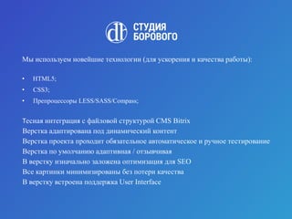 Мы используем новейшие технологии (для ускорения и качества работы):
• HTML5;
• CSS3;
• Препроцессоры LESS/SASS/Compass;
Тесная интеграция с файловой структурой CMS Bitrix
Верстка адаптирована под динамический контент
Верстка проекта проходит обязательное автоматическое и ручное тестирование
Верстка по умолчанию адаптивная / отзывчивая
В верстку изначально заложена оптимизация для SEO
Все картинки минимизированы без потери качества
В верстку встроена поддержка User Interface
 