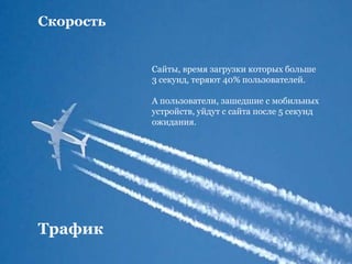 Скорость
Сайты, время загрузки которых больше
3 секунд, теряют 40% пользователей.
А пользователи, зашедшие с мобильных
устройств, уйдут с сайта после 5 секунд
ожидания.
Трафик
 