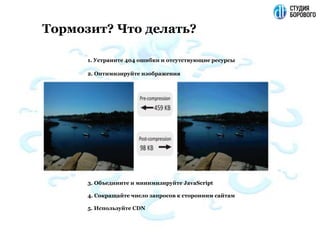 1. Устраните 404 ошибки и отсутствующие ресурсы
2. Оптимизируйте изображения
3. Объедините и минимизируйте JavaScript
4. Сокращайте число запросов к сторонним сайтам
5. Используйте CDN
Тормозит? Что делать?
 