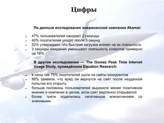 По данным исследования американской компании Akamai:
 47% пользователей ожидают 2 секунды
 40% посетителей уходят после 3 секунд
 52% утверждают, что быстрая загрузка влияет на их лояльность
 3 секунды ожидания уменьшают лояльность клиентов примерно
на 16%
В другом исследовании — The Gomez Peak Time Internet
Usage Study, проведённом Equation Research:
 в часы пик 75% посетителей ушли на сайты конкурентов
 88% заявили, что вряд ли вернутся на сайт после неудачной
попытки его открыть
 больше половины пользователей выразили менее позитивное
мнение о компании в целом, если сайт медленно открывался
 более трети поделились негативным впечатлением со
знакомыми
Цифры
 