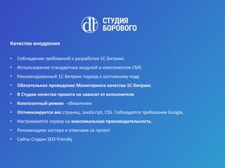 Качество внедрения
• Соблюдение требований к разработке 1С-Битрикс
• Использование стандартных модулей и компонентов CMS
• Рекомендованный 1С-Битрикс подход к кастомному коду
• Обязательное проведение Мониторинга качества 1С-Битрикс
• В Студии качество проекта не зависит от исполнителя
• Композитный режим - обязателен
• Оптимизируется вес страниц, JavaScript, CSS. Соблюдются требования Google.
• Настраивается сервер на максимальную производительность.
• Рекомендуем хостера и отвечаем за проект
• Сайты Студии SEO-friendly
 