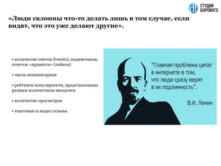 «Люди склонны что-то делать лишь в том случае, если
видят, что это уже делают другие».
• количество твитов (tweets), подписчиков,
отметок «нравится» (лайков)
• число комментариев
• рейтинги популярности, представленные
разным количеством звездочек
• количество просмотров
• текстовые и видео отзывы
 