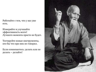Работайте с тем, что у вас уже
есть.
Измеряйте и улучшайте
эффективность всего!
Лучшего момента просто не будет.
Тестируйте новые инструменты,
кто бы что про них не говорил.
Если сомневаетесь: делать или не
делать – делайте!
 