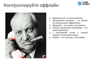 Контроллируйте оффлайн
0. Проверьте все «точки контакта»
1. Подключить виджеты – не значит
их использовать эффективно
2. Продажи – это люди, а не сервисы
3. Плохое настроение менеджера – это
ваши проблемы
4. 1 негативный отзыв с лихвой
закроет 10 положительных
5. Сервис – это система, а не улыбки
 