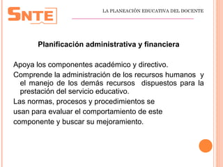 Planificación administrativa y financiera
Apoya los componentes académico y directivo.
Comprende la administración de los recursos humanos y
el manejo de los demás recursos dispuestos para la
prestación del servicio educativo.
Las normas, procesos y procedimientos se
usan para evaluar el comportamiento de este
componente y buscar su mejoramiento.
LA PLANEACIÓN EDUCATIVA DEL DOCENTE
_________________________________________________
 