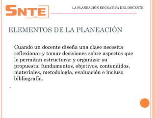 ELEMENTOS DE LA PLANEACIÓN
Cuando un docente diseña una clase necesita
reflexionar y tomar decisiones sobre aspectos que
le permitan estructurar y organizar su
propuesta: fundamentos, objetivos, contendidos,
materiales, metodología, evaluación e incluso
bibliografía.
.
LA PLANEACIÓN EDUCATIVA DEL DOCENTE
_________________________________________________
 