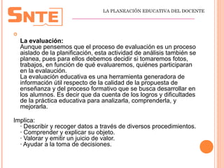 
La evaluación:
Aunque pensemos que el proceso de evaluación es un proceso
aislado de la planificación, esta actividad de análisis también se
planea, pues para ellos debemos decidir si tomaremos fotos,
trabajos, en función de qué evaluaremos, quiénes participaran
en la evalaución.
La evaluación educativa es una herramienta generadora de
información útil respecto de la calidad de la propuesta de
enseñanza y del proceso formativo que se busca desarrollar en
los alumnos. Es decir que da cuenta de los logros y dificultades
de la práctica educativa para analizarla, comprenderla, y
mejorarla.
Implica:
· Describir y recoger datos a través de diversos procedimientos.
· Comprender y explicar su objeto.
· Valorar y emitir un juicio de valor.
· Ayudar a la toma de decisiones.
LA PLANEACIÓN EDUCATIVA DEL DOCENTE
_________________________________________________
 