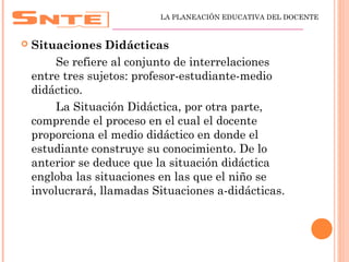  Situaciones Didácticas
Se refiere al conjunto de interrelaciones
entre tres sujetos: profesor-estudiante-medio
didáctico.
La Situación Didáctica, por otra parte,
comprende el proceso en el cual el docente
proporciona el medio didáctico en donde el
estudiante construye su conocimiento. De lo
anterior se deduce que la situación didáctica
engloba las situaciones en las que el niño se
involucrará, llamadas Situaciones a-didácticas.
LA PLANEACIÓN EDUCATIVA DEL DOCENTE
_________________________________________________
 