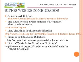 SITIOS WEB RECOMENDADOS
 Situaciones didácticas:
http://www.zona33preescolar.com/situaciones-didacticas/
 Blog Educativo con diverso material e información
educativa de zacatecas.
www.eduzac.org.mx
 Libro electrónico de situaciones didácticas
http://www.scribd.com/doc/11509502/Situaciones-didacticas-Enero-2009
 Ejemplos de Situaciones Didácticas
http://mx.geocities.com/ave_great/actividades_carmen.htm
 Libro de”Teoría de las Situaciones Didácticas”
http://www.cimm.ucr.ac.cr/cuadernos/cuaderno2/Cuadernos
%202%20c%203.pdf
LA PLANEACIÓN EDUCATIVA DEL DOCENTE
_________________________________________________
 