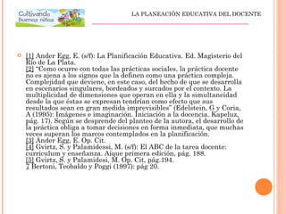  [1] Ander Egg, E. (s/f): La Planificación Educativa. Ed. Magisterio del
Río de La Plata.
[2] “Como ocurre con todas las prácticas sociales, la práctica docente
no es ajena a los signos que la definen como una práctica compleja.
Complejidad que deviene, en este caso, del hecho de que se desarrolla
en escenarios singulares, bordeados y surcados por el contexto. La
multiplicidad de dimensiones que operan en ella y la simultaneidad
desde la que éstas se expresan tendrían como efecto que sus
resultados sean en gran medida imprevisibles” (Edelstein, G y Coria,
A (1995): Imágenes e imaginación. Iniciación a la docencia. Kapeluz,
pág. 17). Según se desprende del planteo de la autora, el desarrollo de
la práctica obliga a tomar decisiones en forma inmediata, que muchas
veces superan los marcos contemplados en la planificación.
[3] Ander Egg, E. Op. Cit.
[4] Gvirtz, S. y Palamidessi, M. (s/f): El ABC de la tarea docente:
curriculum y enseñanza. Aique primera edición, pág. 188.
[5] Gvirtz, S. y Palamidesi, M. Op. Cit, pág.194.
7 Bertoni, Teobaldo y Poggi (1997): pág 20.
LA PLANEACIÓN EDUCATIVA DEL DOCENTE
_________________________________________________
 