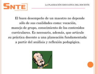 El buen desempeño de un maestro no depende
sólo de sus cualidades como: vocación,
manejo de grupo, conocimiento de los contenidos
curriculares. Es necesario, además, que articule
su práctica docente a una planeación fundamentada
a partir del análisis y reflexión pedagógica.
LA PLANEACIÓN EDUCATIVA DEL DOCENTE
_________________________________________________
 