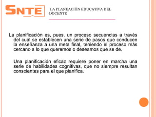  
La planificación es, pues, un proceso secuencias a través
del cual se establecen una serie de pasos que conducen
la enseñanza a una meta final, teniendo el proceso más
cercano a lo que queremos o deseamos que se de.
Una planificación eficaz requiere poner en marcha una
serie de habilidades cognitivas, que no siempre resultan
conscientes para el que planifica.
LA PLANEACIÓN EDUCATIVA DEL
DOCENTE
__________________________________
 